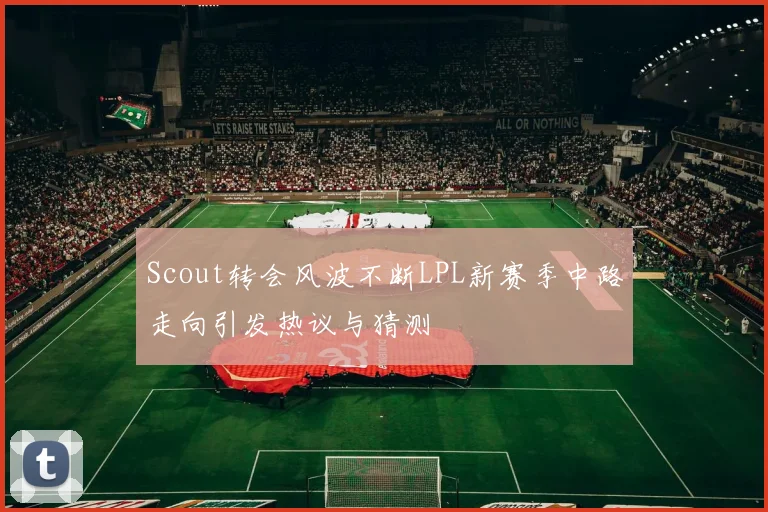 Scout转会风波不断LPL新赛季中路走向引发热议与猜测